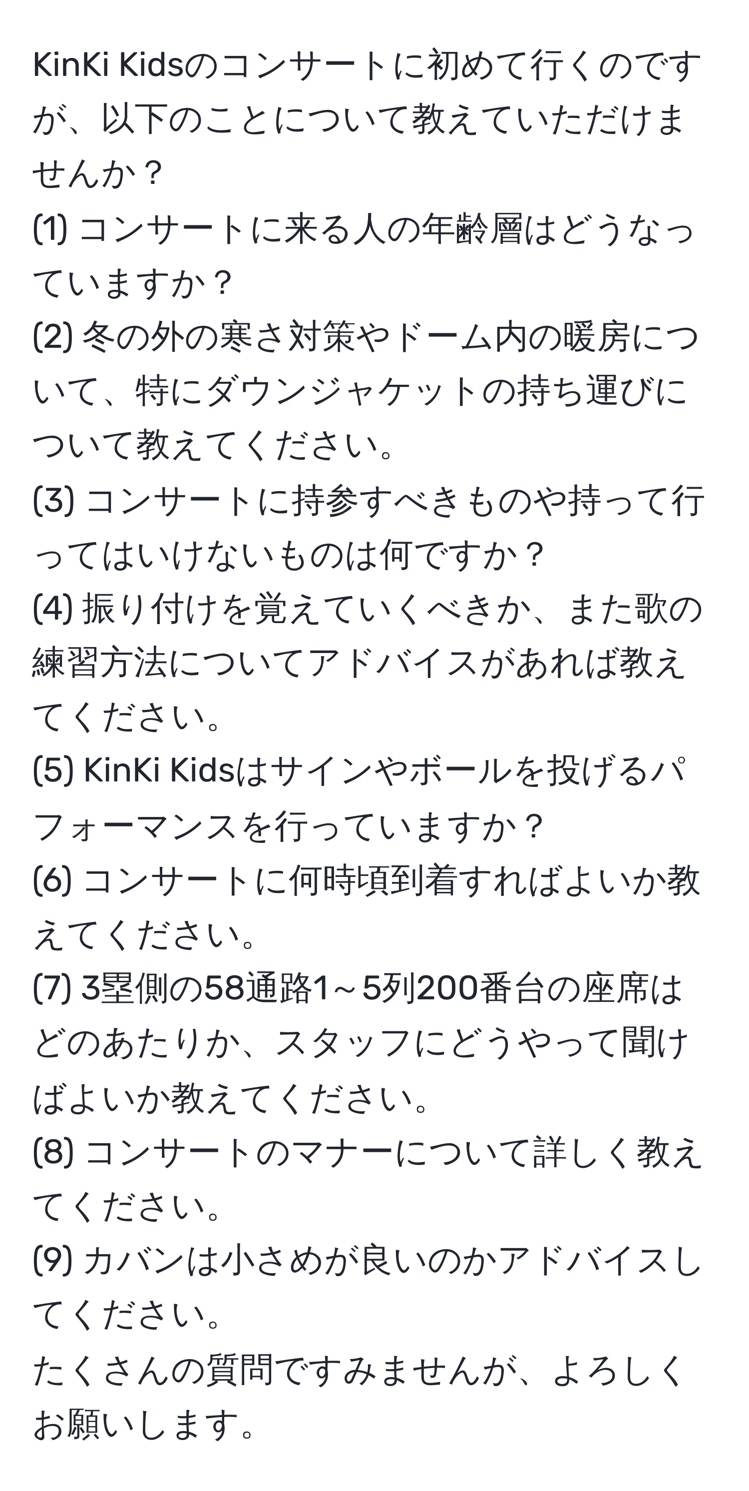 KinKi Kidsのコンサートに初めて行くのですが、以下のことについて教えていただけませんか？  
(1) コンサートに来る人の年齢層はどうなっていますか？  
(2) 冬の外の寒さ対策やドーム内の暖房について、特にダウンジャケットの持ち運びについて教えてください。  
(3) コンサートに持参すべきものや持って行ってはいけないものは何ですか？  
(4) 振り付けを覚えていくべきか、また歌の練習方法についてアドバイスがあれば教えてください。  
(5) KinKi Kidsはサインやボールを投げるパフォーマンスを行っていますか？  
(6) コンサートに何時頃到着すればよいか教えてください。  
(7) 3塁側の58通路1～5列200番台の座席はどのあたりか、スタッフにどうやって聞けばよいか教えてください。  
(8) コンサートのマナーについて詳しく教えてください。  
(9) カバンは小さめが良いのかアドバイスしてください。  
たくさんの質問ですみませんが、よろしくお願いします。