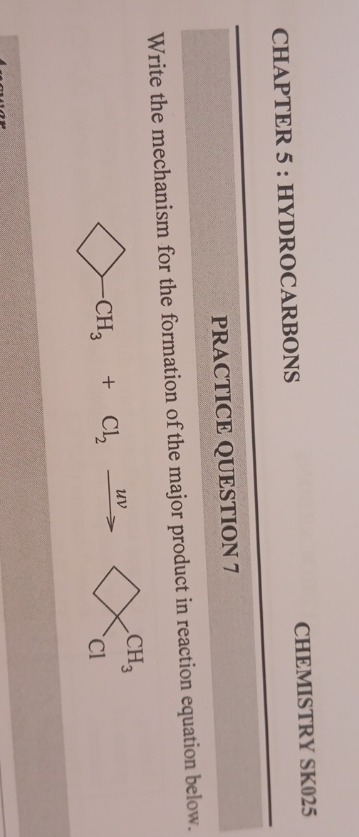 CHAPTER 5 : HYDROCARBONS CHEMISTRY SK025 
PRACTICE QUESTION 7 
Write the mechanism for the formation of the major product in reaction equation below. 
. CH_3+Cl_2xrightarrow uv CH_3
Cl