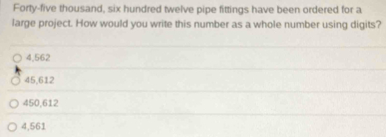 Forty-five thousand, six hundred twelve pipe fittings have been ordered for a
large project. How would you write this number as a whole number using digits?
4,562
45,612
450,612
4,561