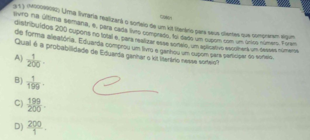 a
C0001
:3 1 ) (M00099092) Uma livraria realizará o sorteio de um kit literário para seus clientes que compraram algum
livro na última semana, e, para cada livro comprado, foi dado um cupom com um único número. Foram
distribuídos 200 cupons no total e, para realizar esse sorteio, um aplicativo escolherá um desses números
de forma aleatória. Eduarda comprou um livro e ganhou um cupom para participar do sorteio,
Qual é a probabilidade de Eduarda ganhar o kit literário nesse sorteio?
A)  1/200 .
B)  1/199 .
C)  199/200 .
D)  200/1 .