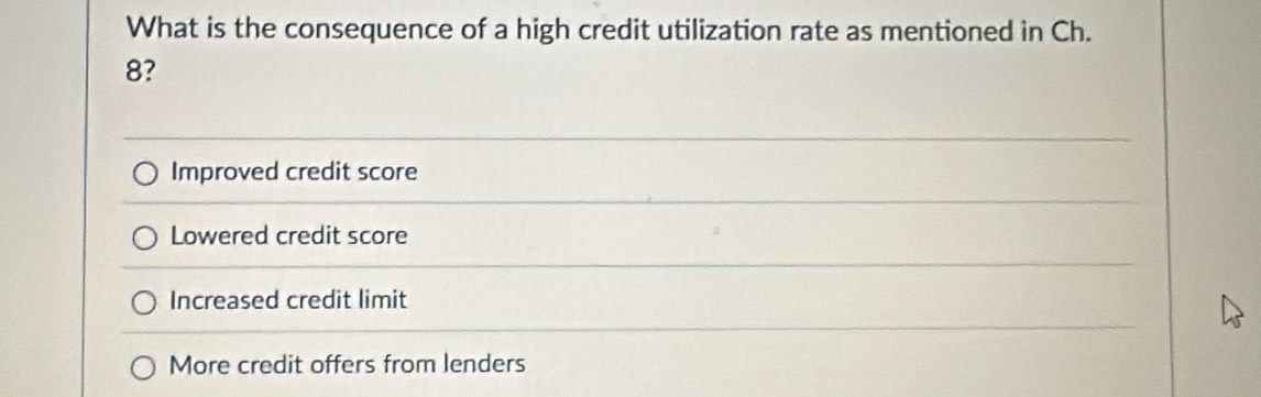 What is the consequence of a high credit utilization rate as mentioned in Ch.
8?
Improved credit score
Lowered credit score
Increased credit limit
More credit offers from lenders