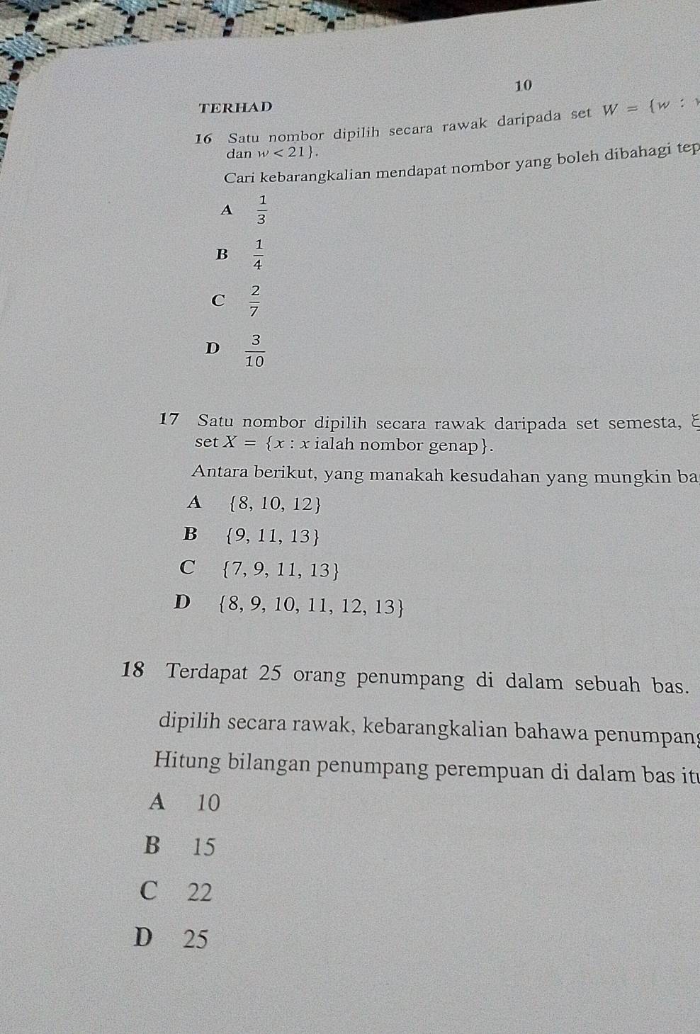 TERHAD
16 Satu nombor dipilih secara rawak daripada set W= w:1
dan w<21. 
Cari kebarangkalian mendapat nombor yang boleh dibahagi tep
A  1/3 
B  1/4 
C  2/7 
D  3/10 
17 Satu nombor dipilih secara rawak daripada set semesta, ξ
set X= x : x ialah nombor genap.
Antara berikut, yang manakah kesudahan yang mungkin ba
A  8,10,12
B  9,11,13
C  7,9,11,13
D  8,9,10,11,12,13
18 Terdapat 25 orang penumpang di dalam sebuah bas.
dipilih secara rawak, kebarangkalian bahawa penumpang
Hitung bilangan penumpang perempuan di dalam bas it
A 10
B 15
C 22
D 25