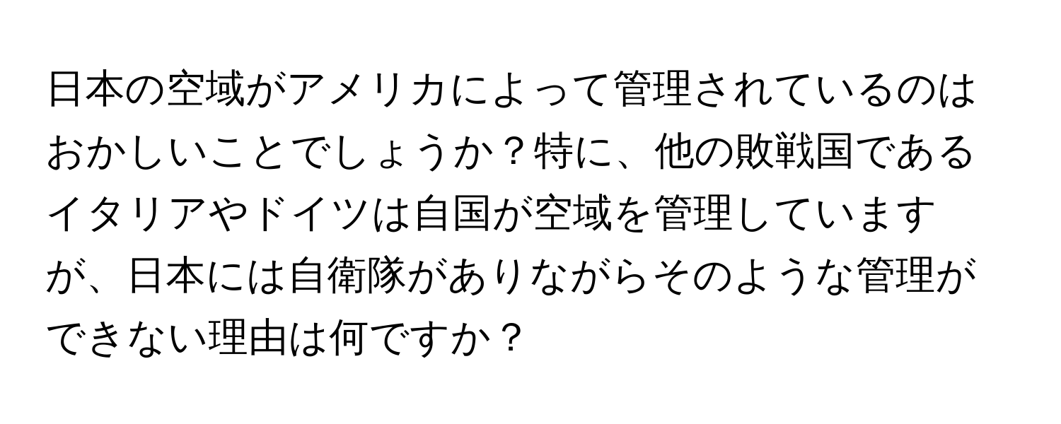 日本の空域がアメリカによって管理されているのはおかしいことでしょうか？特に、他の敗戦国であるイタリアやドイツは自国が空域を管理していますが、日本には自衛隊がありながらそのような管理ができない理由は何ですか？