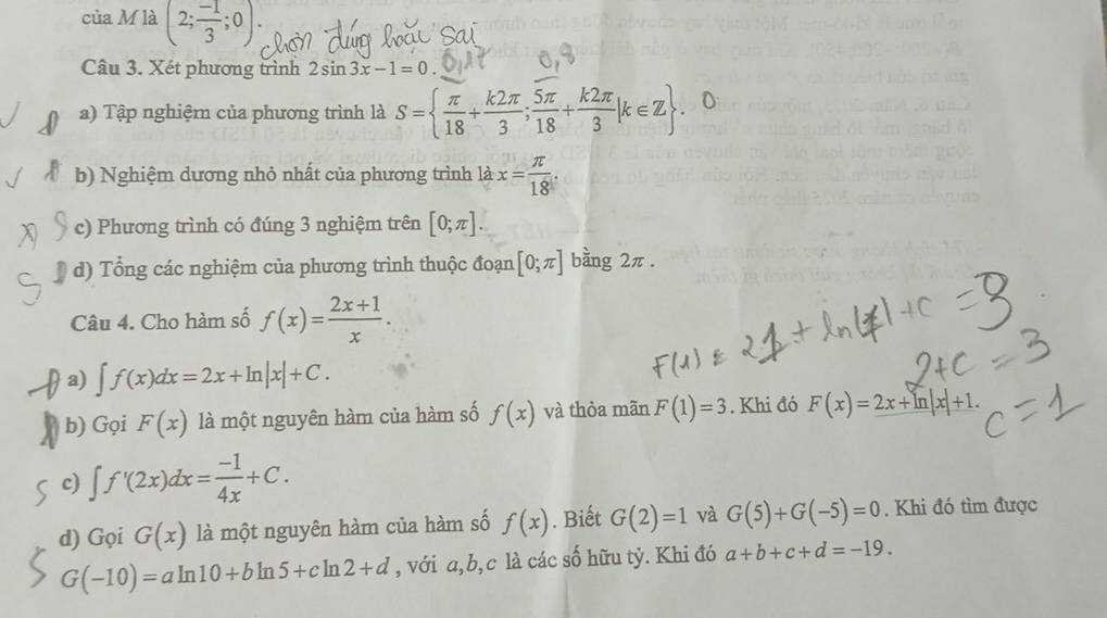 của M là (2; (-1)/3 ;0). 
Câu 3. Xét phương trình 2sin 3x-1=0
a) Tập nghiệm của phương trình là S=  π /18 + k2π /3 ; 5π /18 + k2π /3 |k∈ Z 0 
b) Nghiệm dương nhỏ nhất của phương trình là x= π /18 . 
c) Phương trình có đúng 3 nghiệm trên [0;π ]. 
d) Tổng các nghiệm của phương trình thuộc đoạn [0;π ] bằng 2π. 
Câu 4. Cho hàm số f(x)= (2x+1)/x . 
a) ∈t f(x)dx=2x+ln |x|+C. 
b) Gọi F(x) là một nguyên hàm của hàm số f(x) và thỏa mãn F(1)=3. Khi đó F(x)=2x+ln |x|+1. 
c) ∈t f'(2x)dx= (-1)/4x +C. 
d) Gọi G(x) là một nguyên hàm của hàm số f(x). Biết G(2)=1 và G(5)+G(-5)=0. Khi đó tìm được
G(-10)=aln 10+bln 5+cln 2+d , với a, b, c là các số hữu tỷ. Khi đó a+b+c+d=-19.