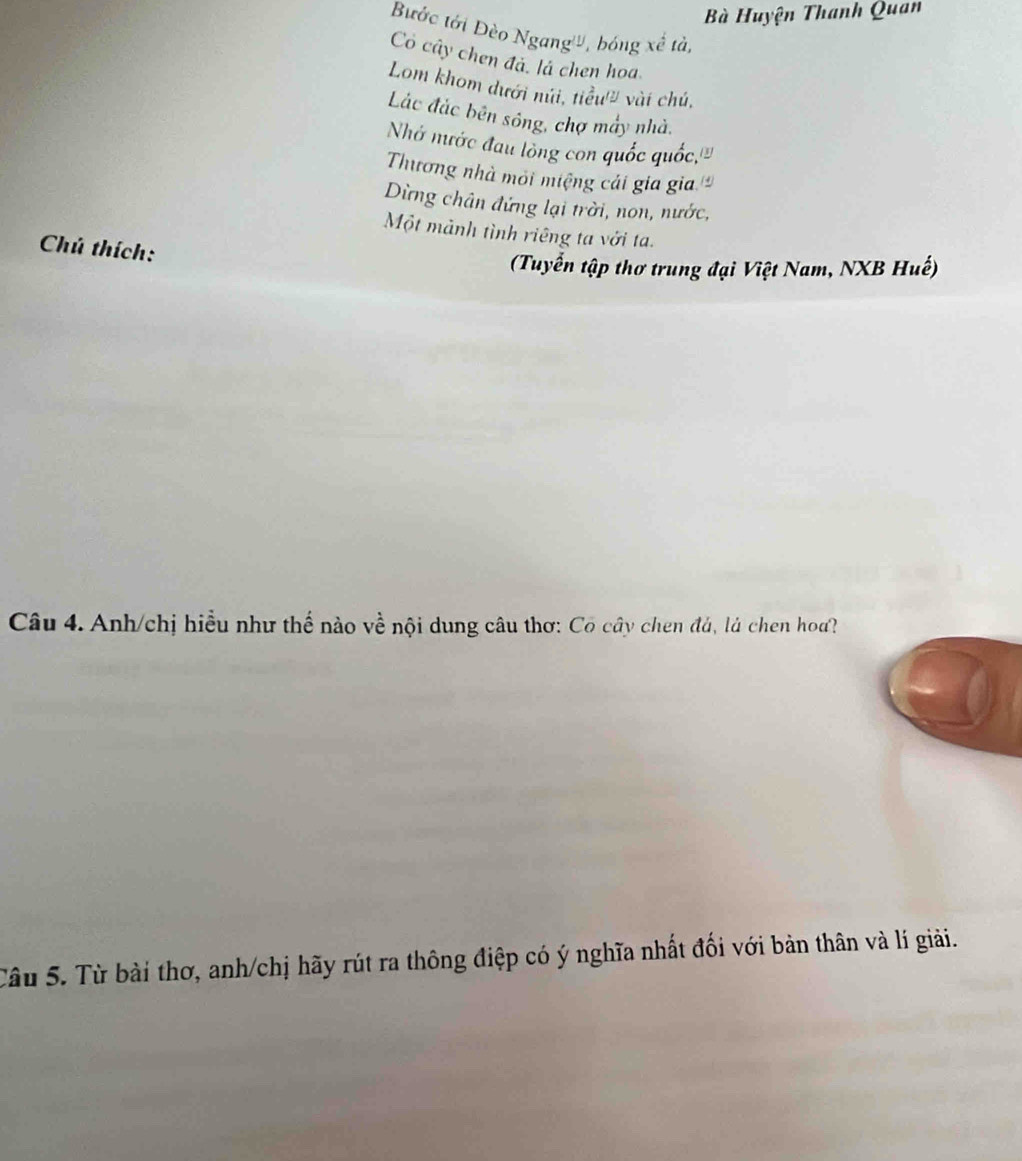 Bà Huyện Thanh Quan 
Bước tới Đèo Ngang'', bóng xề tả, 
Có cây chen đá, là chen hoa 
Lom khom dưới núi, tiểu'' vài chú, 
Lắc đắc bên sông, chợ máy nhà. 
Nhớ mước đau lòng con quốc quốc,''' 
Thương nhà môi miệng cái gia gia 
Dừng chân đứng lại trời, non, nước, 
Một mảnh tình riêng ta với ta. 
Chú thích: 
(Tuyển tập thơ trung đại Việt Nam, NXB Huế) 
Câu 4. Anh/chị hiều như thế nào về nội dung câu thơ: Có cây chen đá, là chen hoa? 
Câu 5. Từ bài thơ, anh/chị hãy rút ra thông điệp có ý nghĩa nhất đối với bản thân và lí giải.