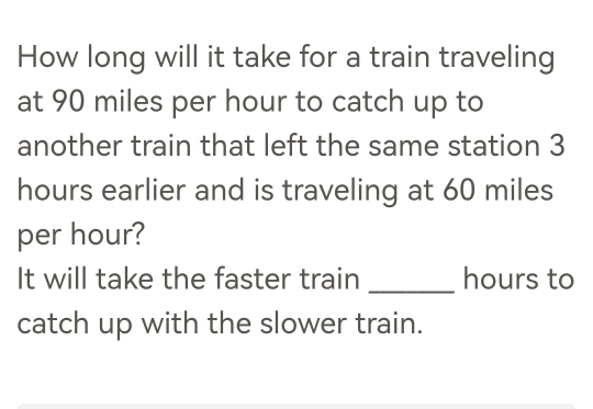 How long will it take for a train traveling 
at 90 miles per hour to catch up to 
another train that left the same station 3
hours earlier and is traveling at 60 miles
per hour? 
It will take the faster train _ hours to 
catch up with the slower train.