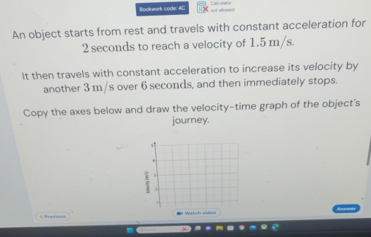 Bookwork code: 4C not allowed Calculator 
An object starts from rest and travels with constant acceleration for
2 seconds to reach a velocity of 1.5 m/s. 
It then travels with constant acceleration to increase its velocity by 
another 3 m/s over 6 seconds, and then immediately stops. 
Copy the axes below and draw the velocity-time graph of the object's 
journey. 
< Previous Watch videe Answer