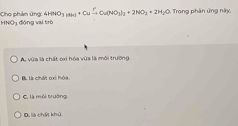 Cho phản ứng: 4HNO_3(dic)+Cuxrightarrow t^oCu(NO_3)_2+2NO_2+2H_2O. Trong phản ứng này,
HNO_3 đóng vai trò
A. vừa là chất oxi hóa vừa là môi trường.
B. là chất oxi hóa.
C. là môi trường.
D. là chất khử.