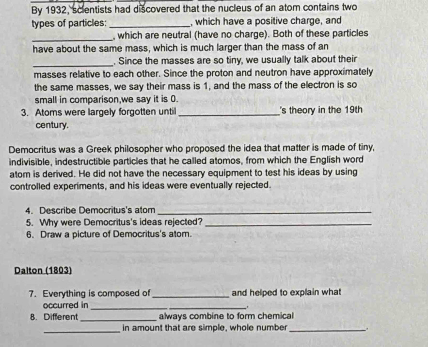 By 1932, scientists had discovered that the nucleus of an atom contains two 
types of particles: _, which have a positive charge, and 
_, which are neutral (have no charge). Both of these particles 
have about the same mass, which is much larger than the mass of an 
_. Since the masses are so tiny, we usually talk about their 
masses relative to each other. Since the proton and neutron have approximately 
the same masses, we say their mass is 1, and the mass of the electron is so 
small in comparison,we say it is 0. 
3. Atoms were largely forgotten until_ 's theory in the 19th 
century. 
Democritus was a Greek philosopher who proposed the idea that matter is made of tiny, 
indivisible, indestructible particles that he called atomos, from which the English word 
atom is derived. He did not have the necessary equipment to test his ideas by using 
controlled experiments, and his ideas were eventually rejected. 
4. Describe Democritus's atom_ 
5. Why were Democritus's ideas rejected?_ 
6. Draw a picture of Democritus's atom. 
Dalton (1803) 
7. Everything is composed of _and helped to explain what 
occurred in_ 
_. 
8. Different_ always combine to form chemical 
_in amount that are simple, whole number _.