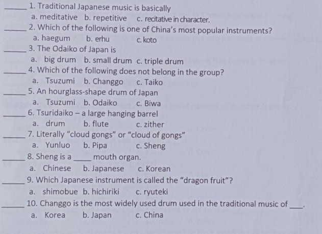 Traditional Japanese music is basically
a. meditative b. repetitive c. recitative in character.
_2. Which of the following is one of China’s most popular instruments?
a. haegum b. erhu c. koto
_3. The Odaiko of Japan is
a. big drum b. small drum c. triple drum
_4. Which of the following does not belong in the group?
a. Tsuzumi b. Changgo c. Taiko
_5. An hourglass-shape drum of Japan
a. Tsuzumi b. Odaiko c. Biwa
_6. Tsuridaiko - a large hanging barrel
a. drum b. flute c. zither
_7. Literally “cloud gongs” or “cloud of gongs”
a. Yunluo b. Pipa c. Sheng
_8. Sheng is a_ mouth organ.
a. Chinese b. Japanese c. Korean
_9. Which Japanese instrument is called the “dragon fruit”?
a. shimobue b. hichiriki c. ryuteki
_10. Changgo is the most widely used drum used in the traditional music of_ ..
a. Korea b. Japan c. China