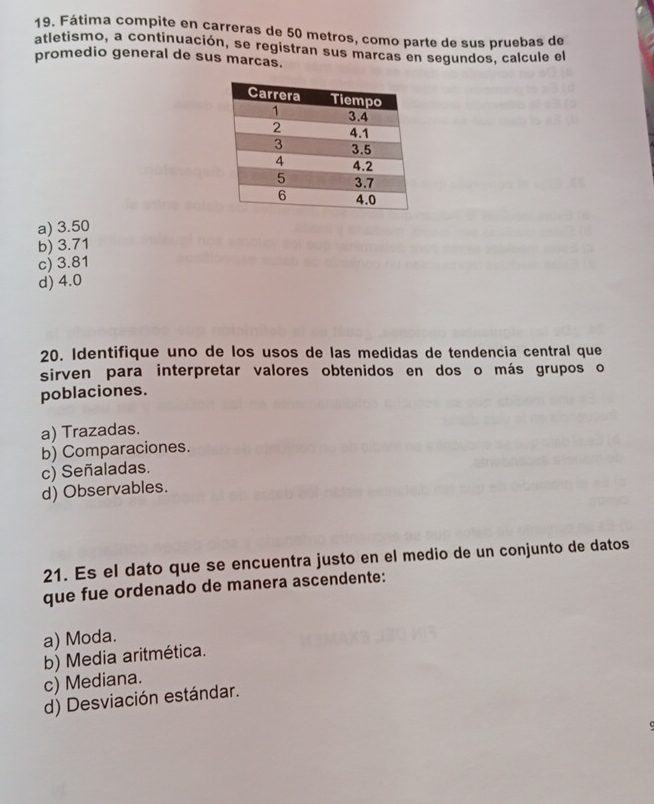 Fátima compite en carreras de 50 metros, como parte de sus pruebas de
atletismo, a continuación, se registran sus marcas en segundos, calcule el
promedio general de sus marcas.
a) 3.50
b) 3.71
c) 3.81
d) 4.0
20. Identifique uno de los usos de las medidas de tendencia central que
sirven para interpretar valores obtenidos en dos o más grupos o
poblaciones.
a) Trazadas.
b) Comparaciones.
c) Señaladas.
d) Observables.
21. Es el dato que se encuentra justo en el medio de un conjunto de datos
que fue ordenado de manera ascendente:
a) Moda.
b) Media aritmética.
c) Mediana.
d) Desviación estándar.
c