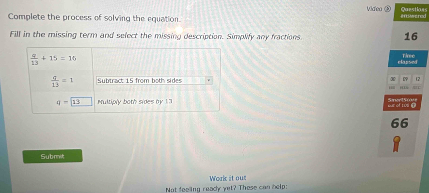 Video ⑥ Questions
Complete the process of solving the equation. answered
Fill in the missing term and select the missing description. Simplify any fractions.
16
Time
elapsed
00 09 12
H sEC
out of 100 @ SmartScore
66
Submit
Work it out
Not feeling ready yet? These can help: