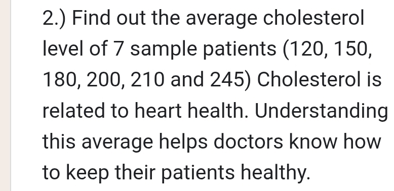 2.) Find out the average cholesterol 
level of 7 sample patients (120, 150,
180, 200, 210 and 245) Cholesterol is 
related to heart health. Understanding 
this average helps doctors know how 
to keep their patients healthy.