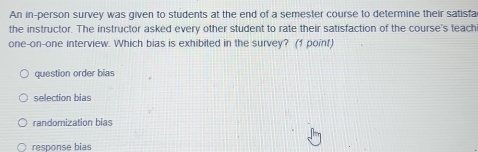 An in-person survey was given to students at the end of a semester course to determine their satisfa
the instructor. The instructor asked every other student to rate their satisfaction of the course's teachi
one-on-one interview. Which bias is exhibited in the survey? (1 point)
question order bias
selection bias
randomization bias
response bias