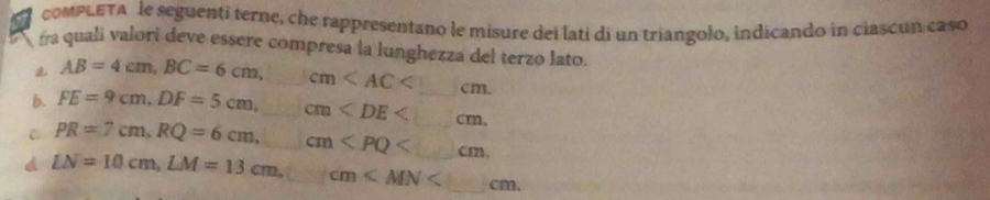 compLETA le seguenti terne, che rappresentano le misure dei lati di un triangolo, indícando in ciascun caso 
fra quali valori deve essere compresa la lunghezza del terzo lato.
AB=4cm, BC=6cm, _ cm . 
b. FE=9cm, DF=5cm, _ cm . 
C PR=7cm, RQ=6cm, □ cm , 
d LN=10cm, LM=13cm, □ cm .