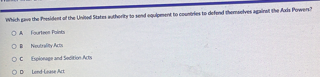 Which gave the President of the United States authority to send equipment to countries to defend themselves against the Axis Powers?
A Fourteen Points
B Neutrality Acts
C Espionage and Sedition Acts
D Lend-Lease Act