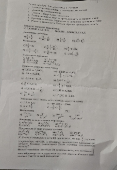 7 κлаос. Алυοбρа, Τемы, κучаемые в 1 чеτвеρτί,
Aprφmettieckhe zeîetbrr e pаirora simi brслam
2. Сравление, упорεлοиιание
3. Степеιье πатураьным поκазателем
. Pemennе ochовах зα3αη ηа лρооπ, προlеπt is реаiьhoî ki
S. Пришаκи делнμоςτη. Ρаνюоκенеηа мноκητен πаτνрашных чнсел
6. Реалыае зaвнсhмости. Прямаς и ооρατвая нропорιюонатьность
Hañzuτe anaчenue bsрaжеuиπ:
a) 3,6:0,08+5,2· 2,5; 6)
Badoahite zeñetrie: (9,885-0.365):1.7+4.4.
a)  5/6 + 1/4 = 8)
Bihc.heve:  3/10 - 4/15 ; x  4/9 ·  3/8 : ::) 2 6/7 :1 3/7 :
a) 6 1/3 -8; r)  3/8 :(- 9/16 ); æ)  4/7 · (-49);
6) -2 2/7 +4 3/5 ; π)  5/12 · (-6); 3)
Βыποлнηte zeüctrue: -16:(- 4/9 ):
a) 4,2-8: r) 1,2· (-5);
6) -2,4+5,6: π) -8· 4.5:
n) -2,1-3,2; e) -0,9· (-0,1);
arhite paпμоnаьhые thел:
a) 0,013 π 0,1004; ) -2,(M) " -2,04
6) -2 4π 0,003 3) -1 3/4 n-1,75;
B) -3.24 u-3,42 1) 0,437= 7/16 ;
r)  3/8 =0.375; R - 1/8 n-0,13;
a) -1,174π -1 7/40 ; π) 1,37* 1.(37):
e)  10/11 = 11/12  m) -5,(34)  -5,3· 1 1 
Saihite istь чiceл, заk.ioчеηkeх между чrслаmiu
a) 1,3 u 1,4; в) -10 000 a -1000;
6) 5π 5 1/6 ; r) - 1/3 π - 1/4 ,
Bычhсahte: ( 2 )
a)  7^9· 7^3/7^(12) : 5)  3^(15)/3^5· 3^6  a)  5^(10)· 3^6/5^(10) : r)  (0.6^(12))/0.6^4-0.6^5 
Saпиπτе в виде степени зыра:кение:
a) m^3m^2m^3; n) xx^4x^4x: a) 7^8· 7· 7^4=
6) a^4a^3a^2; r) n^3nn^3n^6: e) 5· 5^2· 5^2· 5^2
Ⅱρедсταвыτе в вηде степени частηое:
a) x^3:x^2: B ) a^(21):a: π) e^(12):e^3; *) 3^n:3^5:
6) y^(10):y^7: r) b^(19):b^(2h): e) p^(20):p^(1h): a) 0.7^0:0.7^4
V Ивава в соцнальной сетя 24 подлиечика. Ианих  2/3  caymaт
cовременнуюо муаыку,а остальиые предποчтаΙοτ клΛссhческую
музыку. Сколько подннечнков Нвана слушают класснческую
Mуаыkу？
Ковый спектакль посетιн 24 семиклассиика, чτο составιло  2/3 
всех οδучаΙπμιхел в πараллелн седьмых клвссов, Сколько всего
पеловек уपΗτся в эτοй параλæел?