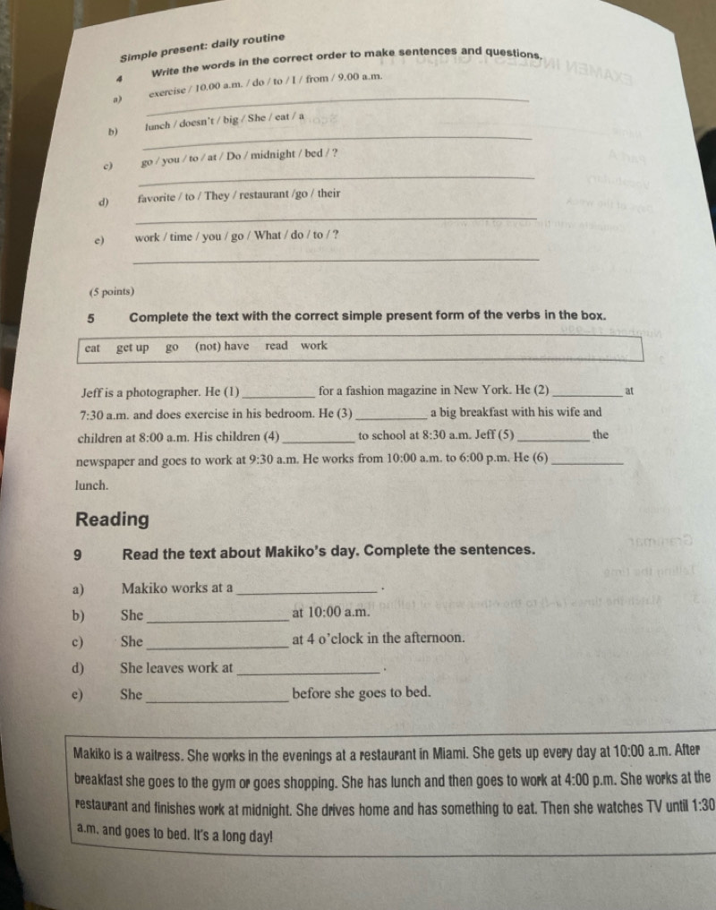 Simple present: daily routine
4 
Write the words in the correct order to make sentences and questions.
_
a) exercise / 10.00 a.m. / do / to / I / from / 9,00 a.m.
_
b) lunch / doesn't / big / She / eat / a
_
c) go / you / to / at / Do / midnight / bed / ?
_
d) favorite / to / They / restaurant /go / their
e) work / time / you / go / What / do / to / ?
_
(5 points)
5 Complete the text with the correct simple present form of the verbs in the box.
cat get up go (not) have read work
Jeff is a photographer. He (1) _for a fashion magazine in New York. He (2) _at
7:30 a.m. and does exercise in his bedroom. He (3)_ a big breakfast with his wife and
children at 8:00 a.m. His children (4) _to school at 8:30 a.m. Jeff (5)_ the
newspaper and goes to work at 9:30 a.m. He works from 10:00 a.m. to 6:00 p.m. He (6)_
lunch.
Reading
9 Read the text about Makiko’s day, Complete the sentences.
a) Makiko works at a_
.
b) She_ at 10:00 a.m.
c) She_ at 4 o’clock in the afternoon.
d) She leaves work at _.
e) She_ before she goes to bed.
Makiko is a waitress. She works in the evenings at a restaurant in Miami. She gets up every day at 10:00 a.m. After
breakfast she goes to the gym or goes shopping. She has lunch and then goes to work at 4:00 p.m. She works at the
restaurant and finishes work at midnight. She drives home and has something to eat. Then she watches TV until 1:30 
a.m, and goes to bed. It's a long day!