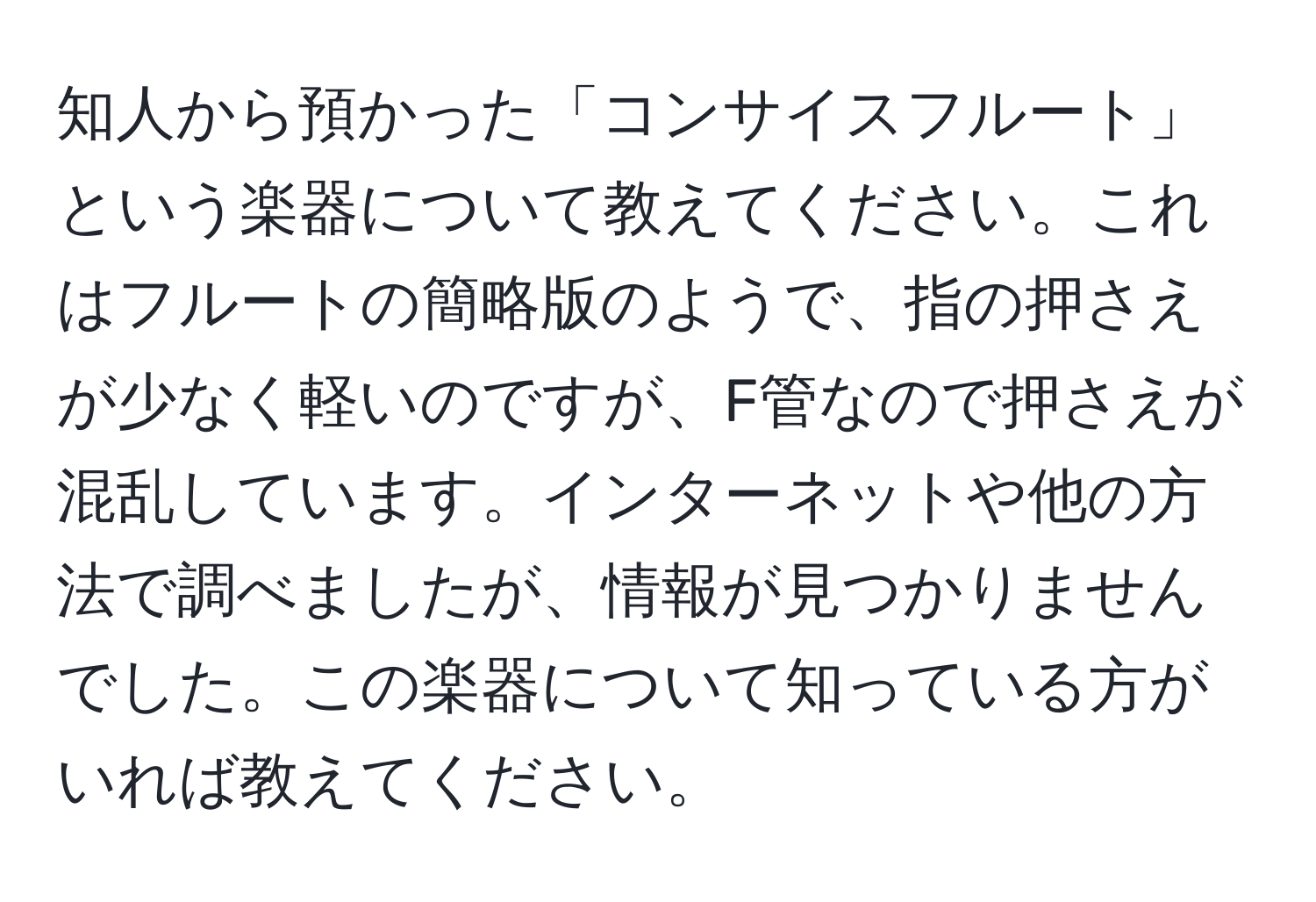 知人から預かった「コンサイスフルート」という楽器について教えてください。これはフルートの簡略版のようで、指の押さえが少なく軽いのですが、F管なので押さえが混乱しています。インターネットや他の方法で調べましたが、情報が見つかりませんでした。この楽器について知っている方がいれば教えてください。