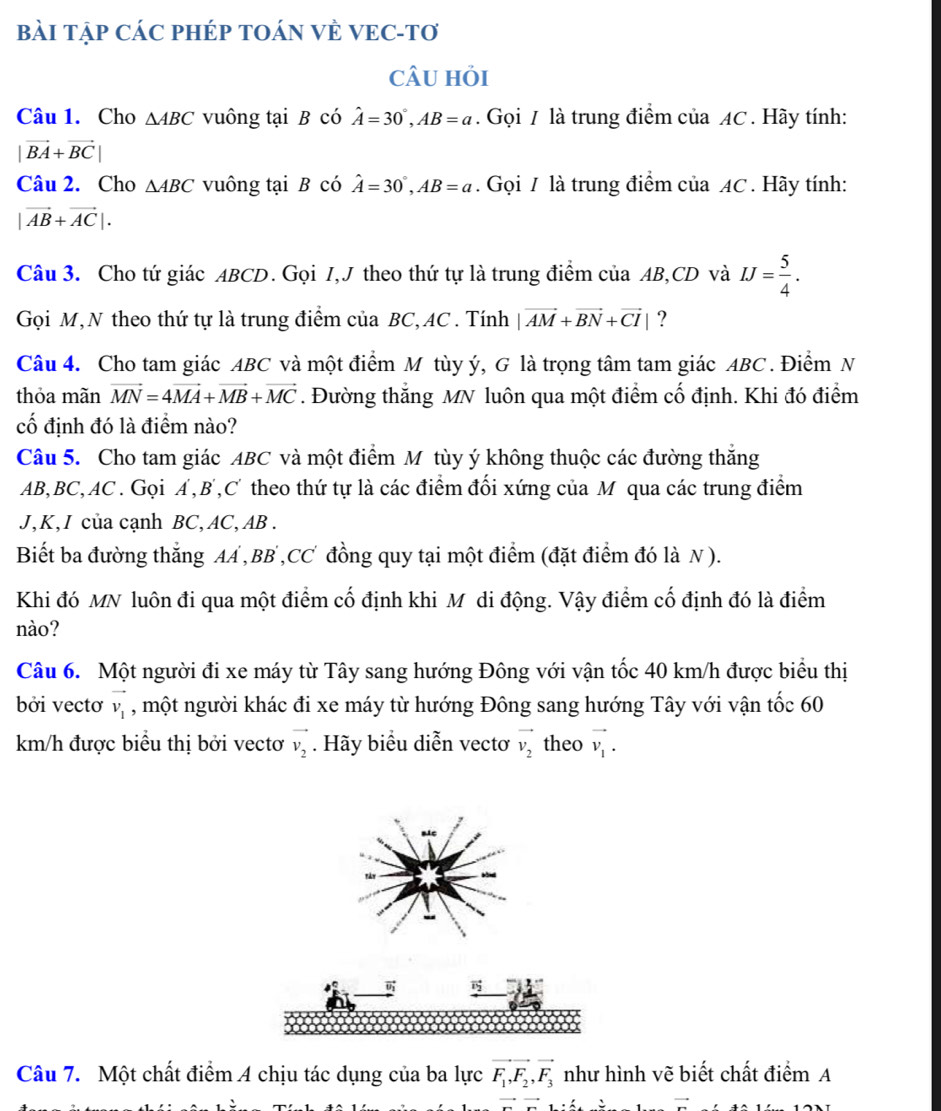 BàI TậP CÁC PHÉP TOÁN VÈ VEC-Tơ
cÂU hỏi
Câu 1. Cho △ ABC vuông tại B có hat A=30°,AB=a. Gọi / là trung điểm của AC . Hãy tính:
|vector BA+vector BC|
Câu 2. Cho △ ABC vuông tại B có hat A=30°,AB=a. Gọi / là trung điểm của AC . Hãy tính:
|vector AB+vector AC|.
Câu 3. Cho tứ giác ABCD. Gọi I,J theo thứ tự là trung điểm của AB,CD và IJ= 5/4 .
Gọi M,N theo thứ tự là trung điểm của BC, AC . Tính |vector AM+vector BN+vector CI| ?
Câu 4. Cho tam giác ABC và một điểm M tùy ý, G là trọng tâm tam giác ABC . Điểm N
thỏa mãn vector MN=4vector MA+vector MB+vector MC. Đường thắng MN luôn qua một điểm cố định. Khi đó điểm
cố định đó là điểm nào?
Câu 5. Cho tam giác ABC và một điểm M tùy ý không thuộc các đường thăng
AB,BC,AC . Gọi A,B,C theo thứ tự là các điểm đối xứng của M qua các trung điểm
J,K,I của cạnh BC,AC, AB .
Biết ba đường thẳng AA ,BB ,CC đồng quy tại một điểm (đặt điểm đó là N ).
Khi đó MN luôn đi qua một điểm cố định khi M di động. Vậy điểm cố định đó là điểm
nào?
Câu 6. Một người đi xe máy từ Tây sang hướng Đông với vận tốc 40 km/h được biểu thị
bởi vectơ vector v_1 , một người khác đi xe máy từ hướng Đông sang hướng Tây với vận tốc 60
km/h được biểu thị bởi vectơ vector v_2. Hãy biểu diễn vectơ vector v_2 theo vector v_1.
 vector v_2
Câu 7. Một chất điểm A chịu tác dụng của ba lực vector F_1,vector F_2,vector F_3 như hình vẽ biết chất điểm A