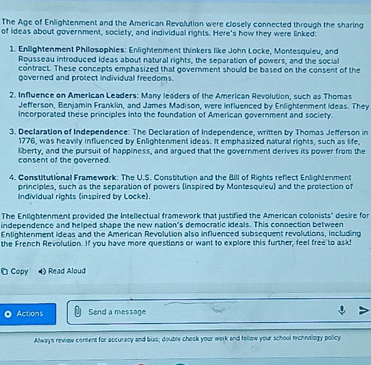 The Age of Enlightenment and the American Revolution were closely connected through the sharing 
of ideas about government, society, and individual rights. Here's how they were linked: 
1. Enlightenment Philosophies: Enlightenment thinkers like John Locke, Montesquieu, and 
Rousseau introduced ideas about natural rights, the separation of powers, and the social 
contract. These concepts emphasized that government should be based on the consent of the 
governed and protect individual freedoms. 
2. Influence on American Leaders: Many leaders of the American Revolution, such as Thomas 
Jefferson, Benjamin Franklin, and James Madison, were influenced by Enlightenment ideas. They 
incorporated these principles into the foundation of American government and society. 
3. Declaration of Independence: The Declaration of Independence, written by Thomas Jefferson in 
1776, was heavily influenced by Enlightenment ideas. It emphasized natural rights, such as life. 
liberty, and the pursuit of happiness, and argued that the government derives its power from the 
consent of the governed. 
4. Constitutional Framework: The U.S. Constitution and the Bill of Rights reflect Enlightenment 
principles, such as the separation of powers (inspired by Montesquieu) and the protection of 
Individual rights (inspired by Locke). 
The Enlightenment provided the Intellectual framework that justified the American colonists' desire for 
independence and helped shape the new nation's democratic Ideals. This connection between 
Enlightenment Ideas and the American Revolution also influenced subsequent revolutions, including 
the French Revolution. If you have more questions or want to explore this further, feel free to ask! 
Copy ) Read Aloud 
Actions Send a message 
Always review content for accuracy and bias; double check your work and follow your school technology policy.
