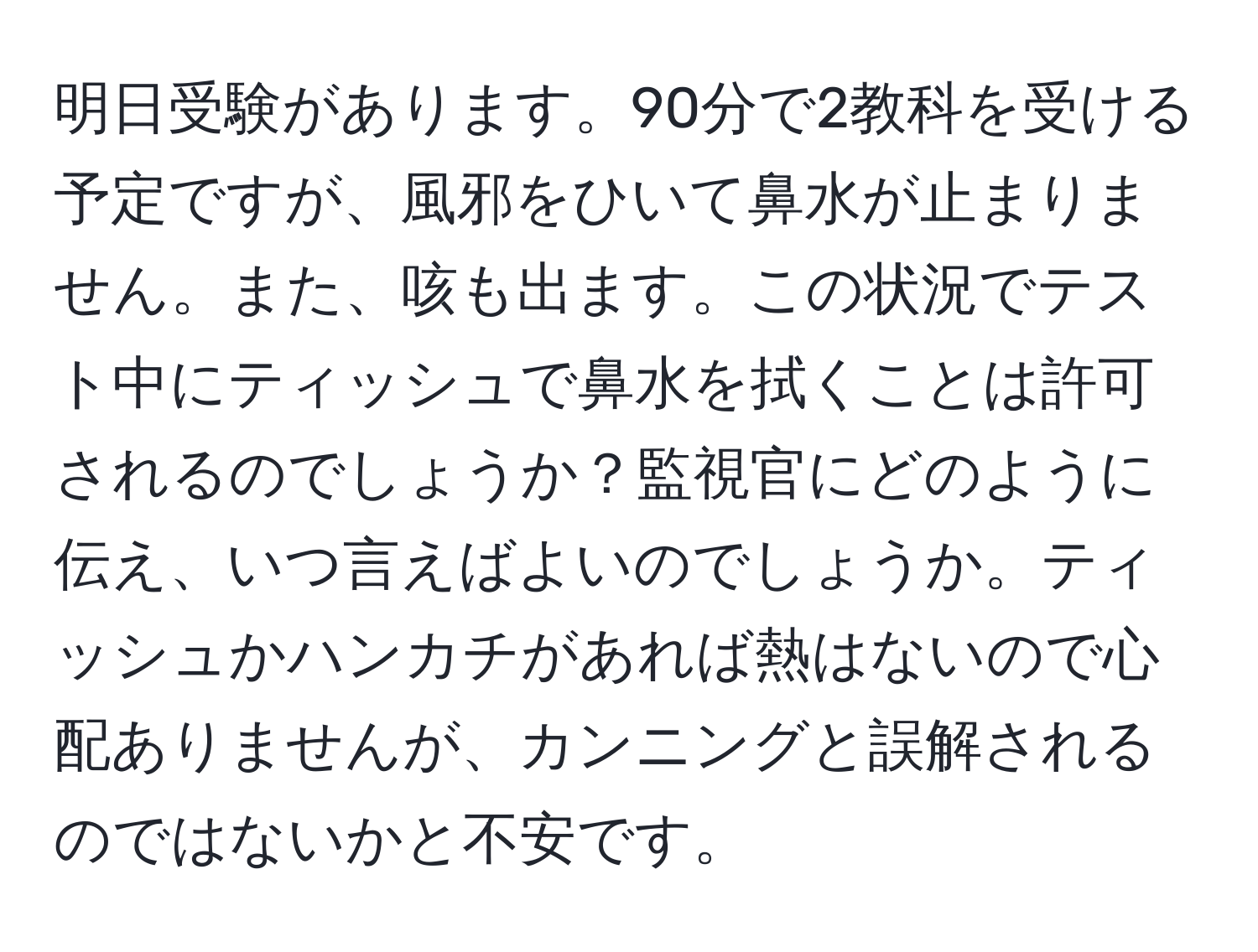 明日受験があります。90分で2教科を受ける予定ですが、風邪をひいて鼻水が止まりません。また、咳も出ます。この状況でテスト中にティッシュで鼻水を拭くことは許可されるのでしょうか？監視官にどのように伝え、いつ言えばよいのでしょうか。ティッシュかハンカチがあれば熱はないので心配ありませんが、カンニングと誤解されるのではないかと不安です。