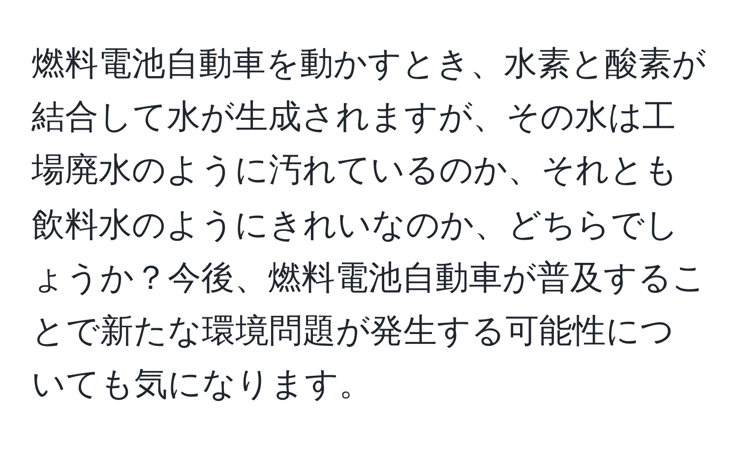 燃料電池自動車を動かすとき、水素と酸素が結合して水が生成されますが、その水は工場廃水のように汚れているのか、それとも飲料水のようにきれいなのか、どちらでしょうか？今後、燃料電池自動車が普及することで新たな環境問題が発生する可能性についても気になります。