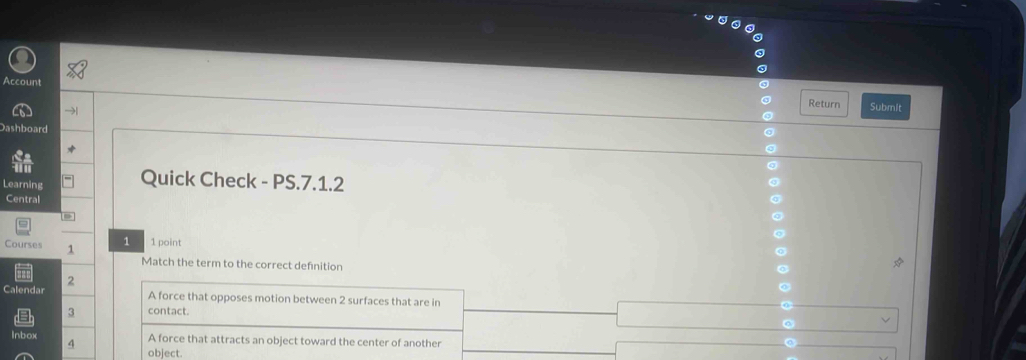 Account Return Submit
Dashboard
Learning Quick Check - PS.7.1.2
Central
a
Courses 1 1 1 point
Match the term to the correct defnition
,
Calendar A force that opposes motion between 2 surfaces that are in
3 contact.
Inbox A force that attracts an object toward the center of another
4 object.