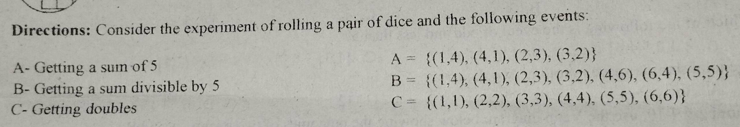 Directions: Consider the experiment of rolling a pair of dice and the following events: 
A- Getting a sum of 5
A= (1,4),(4,1),(2,3),(3,2)
B- Getting a sum divisible by 5
B= (1,4),(4,1),(2,3),(3,2),(4,6),(6,4),(5,5)
C- Getting doubles
C= (1,1),(2,2),(3,3),(4,4),(5,5),(6,6)