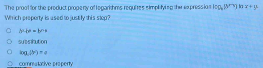 The proof for the product property of logarithms requires simplifying the expression log _b(b^(x+y)) to x+y. 
Which property is used to justify this step?
b^x· b^y=b^(x+y)
substitution
log _b(b^c)=c
commutative property