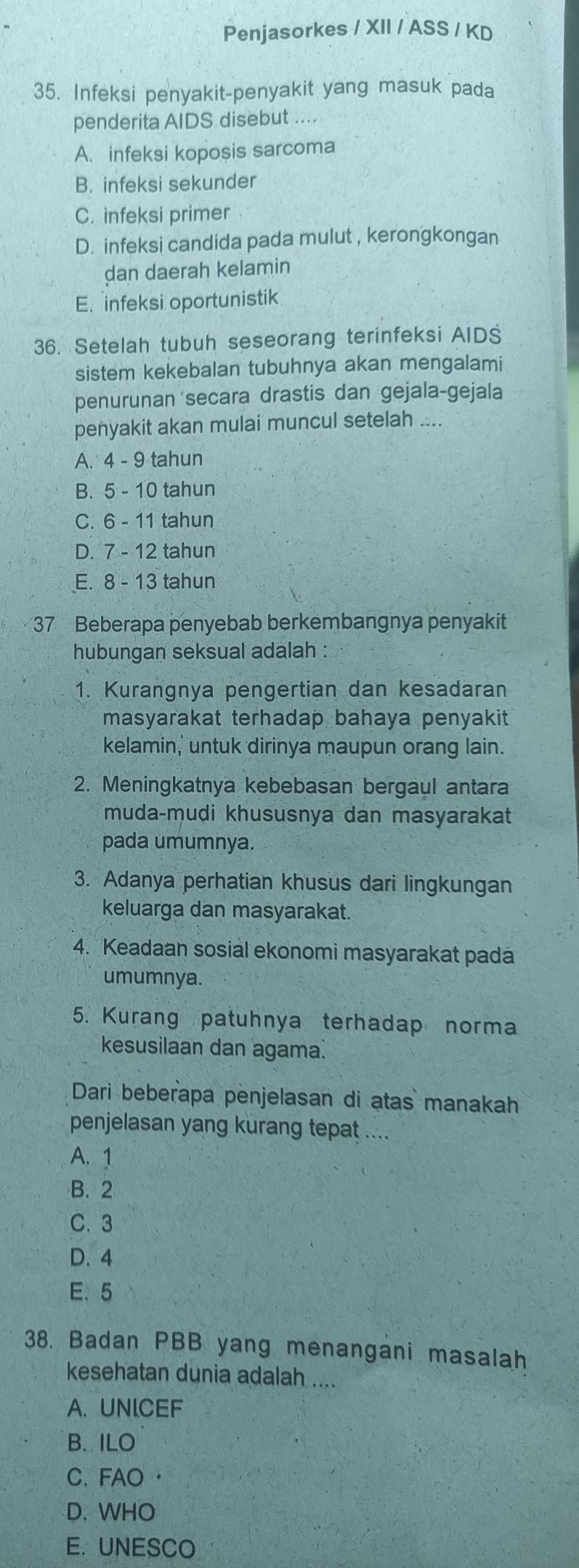 Penjasorkes / XII / ASS / KD
35. Infeksi penyakit-penyakit yang masuk pada
penderita AIDS disebut ....
A. infeksi koposis sarcoma
B. infeksi sekunder
C. infeksi primer
D. infeksi candida pada mulut , kerongkongan
dan daerah kelamin
E. infeksi oportunistik
36. Setelah tubuh seseorang terinfeksi AIDS
sistem kekebalan tubuhnya akan mengalami
penurunan 'secara drastis dan gejala-gejala
penyakit akan mulai muncul setelah ....
A. 4 - 9 tahun
B. 5 - 10 tahun
C. 6 - 11 tahun
D. 7 - 12 tahun
E. 8 - 13 tahun
37 Beberapa penyebab berkembangnya penyakit
hubungan seksual adalah :
1. Kurangnya pengertian dan kesadaran
masyarakat terhadap bahaya penyakit 
kelamin,' untuk dirinya maupun orang lain.
2. Meningkatnya kebebasan bergaul antara
muda-mudi khususnya dan masyarakat
pada umumnya.
3. Adanya perhatian khusus dari lingkungan
keluarga dan masyarakat.
4. Keadaan sosial ekonomi masyarakat pada
umumnya.
5. Kurang patuhnya terhadap norma
kesusilaan dan agama.
Dari beberapa penjelasan di atas manakah
penjelasan yang kurang tepat ....
A. 1
B. 2
C. 3
D. 4
E. 5
38. Badan PBB yang menangani masalah
kesehatan dunia adalah ....
A.UNICEF
B. ILO
C. FAO·
D. WHO
E. UNESCO