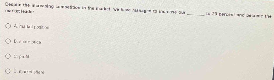 Despite the increasing competition in the market, we have managed to increase our_ to 20 percent and become the
market leader.
A. market position
B. share price
C. profit
D. market share