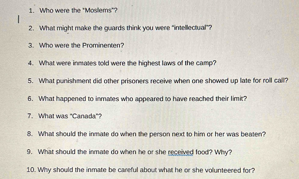 Who were the “Moslems”? 
2. What might make the guards think you were “intellectual”? 
3. Who were the Prominenten? 
4. What were inmates told were the highest laws of the camp? 
5. What punishment did other prisoners receive when one showed up late for roll call? 
6. What happened to inmates who appeared to have reached their limit? 
7. What was “Canada”? 
8. What should the inmate do when the person next to him or her was beaten? 
9. What should the inmate do when he or she received food? Why? 
10. Why should the inmate be careful about what he or she volunteered for?