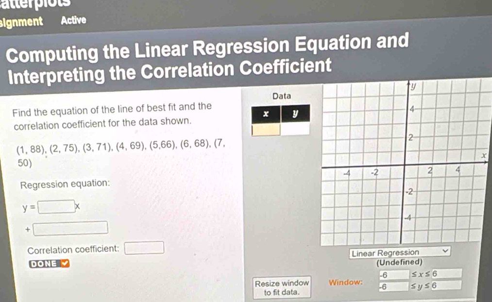 atterpiots 
signment Active 
Computing the Linear Regression Equation and 
Interpreting the Correlation Coefficient 
Data 
Find the equation of the line of best fit and the
x y
correlation coefficient for the data shown.
(1,88),(2,75), (3,71), (4,69), (5,66), (6,68), (7,
x
50) 
Regression equation:
y=□ x
+□ 
Correlation coefficient: □ 
Linear Regression 
DONE (Undefined)
-6 ≤ x≤ 6
Resize window Window: ≤ y≤ 6
-6
to fit data.