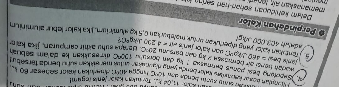 an kalor 11,04 kJ. Tentukan kalor jenis logam! 
kán suhu suatu benda dari 10^oC hingga 40^oC diperlukan kalor sebesar 60 kJ. 
Hitunglah besar kapasitas kalor benda yang digunakan menaikkan suhu benda tersebut! 
4. )Sepotong besi panas bermassa 1 kg dan bersuhu 100°C dimasukkan ke dalam sebuah 
wadah berisi air bermassa 2 kg dan bersuhu 20^oC. Berapa suhu akhir campuran, jika kalor 
jenis besi =460J/kg°C dan kalor jenis air 
5. Tentukan kalor yang diperlukan untuk mele =4.200J/kg°C
adalah 403.000 J/kg! 
? 
uminium, jika kalor lebur aluminium 
. Perpindahan Kalor 
Dalam kehidupan sehari-hari sin 
memanaskan air teri