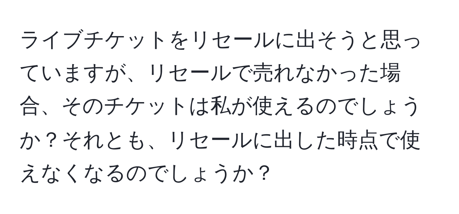 ライブチケットをリセールに出そうと思っていますが、リセールで売れなかった場合、そのチケットは私が使えるのでしょうか？それとも、リセールに出した時点で使えなくなるのでしょうか？