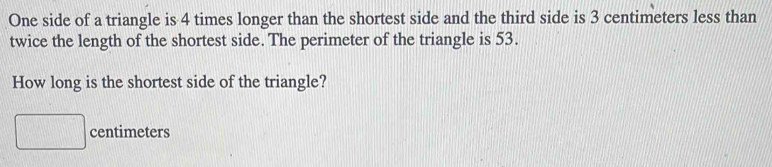 One side of a triangle is 4 times longer than the shortest side and the third side is 3 centimeters less than 
twice the length of the shortest side. The perimeter of the triangle is 53. 
How long is the shortest side of the triangle?
□ centimeters