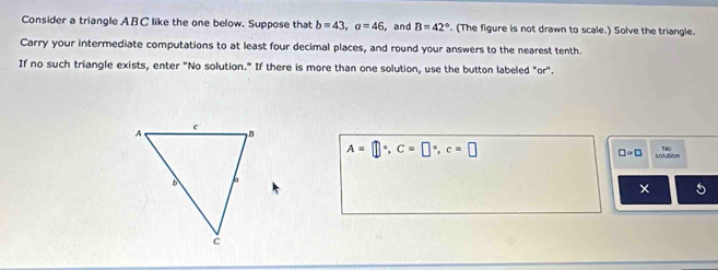 Consider a triangle ABC like the one below. Suppose that b=43, a=46 , and B=42°. (The figure is not drawn to scale.) Solve the triangle. 
Carry your intermediate computations to at least four decimal places, and round your answers to the nearest tenth. 
If no such triangle exists, enter "No solution." If there is more than one solution, use the button labeled "or".
A=□°, C=□°, c=□
□ =□ solution