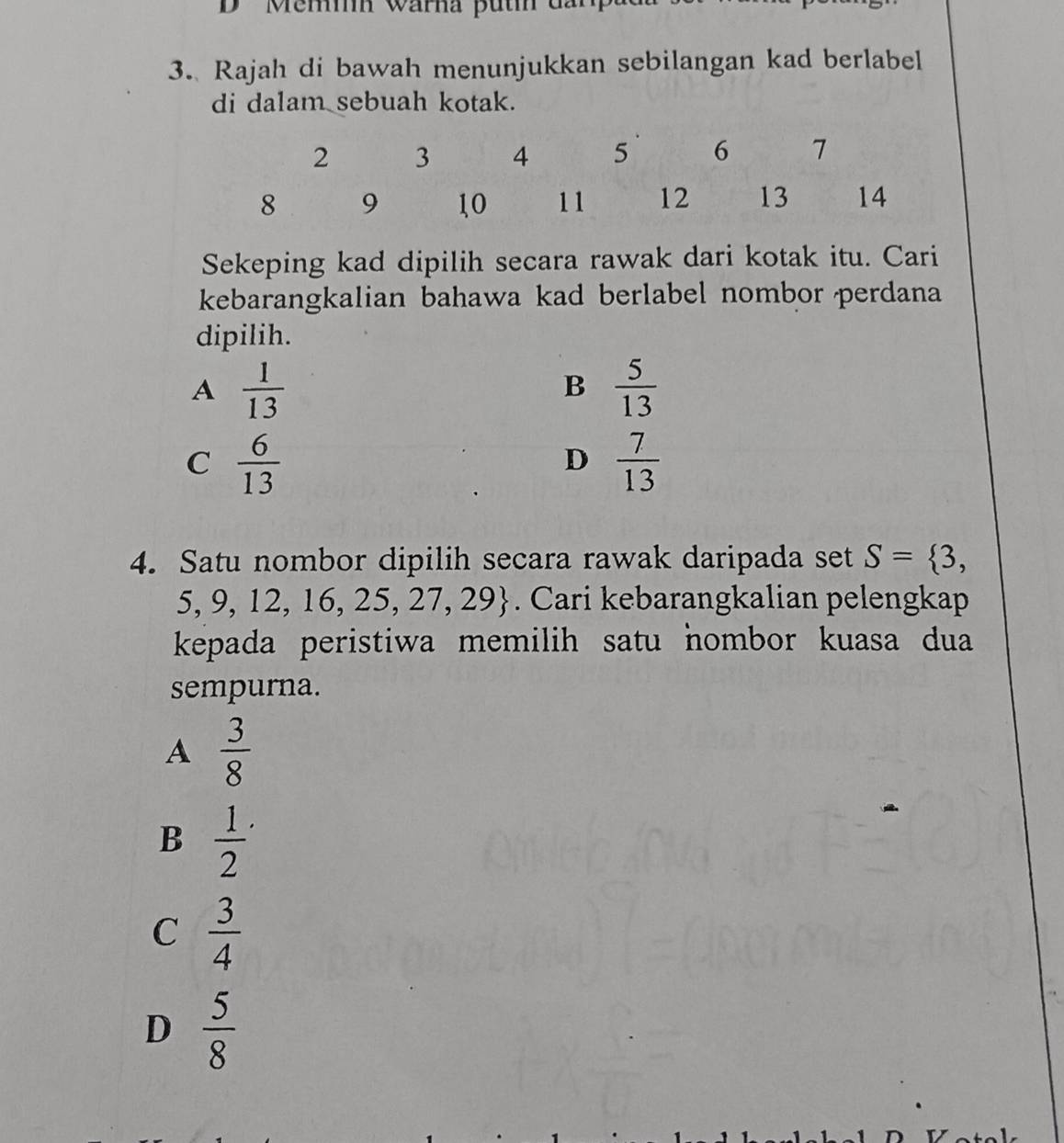 ' Mem wärna put dan
3. Rajah di bawah menunjukkan sebilangan kad berlabel
di dalam sebuah kotak.
Sekeping kad dipilih secara rawak dari kotak itu. Cari
kebarangkalian bahawa kad berlabel nombor perdana
dipilih.
A  1/13 
B  5/13 
C  6/13 
D  7/13 
4. Satu nombor dipilih secara rawak daripada set S= 3,
5, 9, 12, 16, 25,27,29. Cari kebarangkalian pelengkap
kepada peristiwa memilih satu hombor kuasa dua
sempurna.
A  3/8 
B frac 12^(.
C frac 3)4
D  5/8 