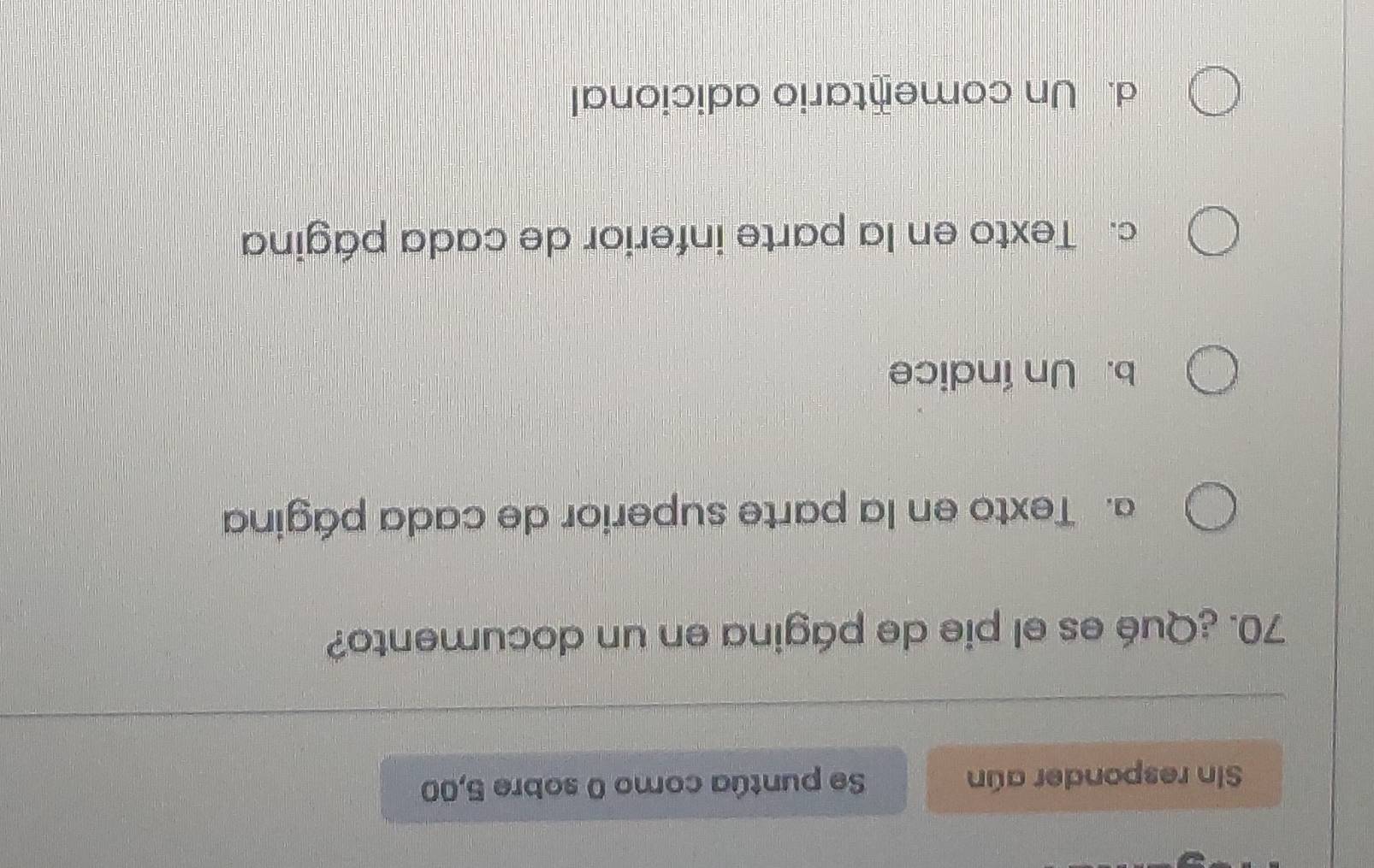 Sin responder aún Se puntúa como 0 sobre 5,00
70. ¿Qué es el pie de página en un documento?
a. Texto en la parte superior de cada página
b. Un índice
c. Texto en la parte inferior de cada página
d. Un comentario adicional