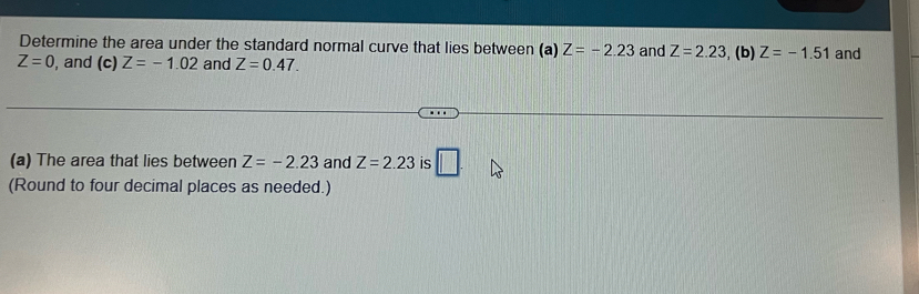 Determine the area under the standard normal curve that lies between (a) Z=-2.23 and Z=2.23
Z=0 , and (c) Z=-1.02 and Z=0.47. , (b) Z=-1.51 and 
(a) The area that lies between Z=-2.23 and Z=2.23 is □ . 
(Round to four decimal places as needed.)