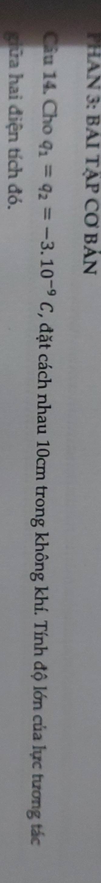 PHAN 3: BAI TẠP CƠ BÁN 
Câu 14. Cho q_1=q_2=-3.10^(-9)C , đặt cách nhau 10cm trong không khí. Tính độ lớn của lực tương tác 
giữa hai điện tích đó.