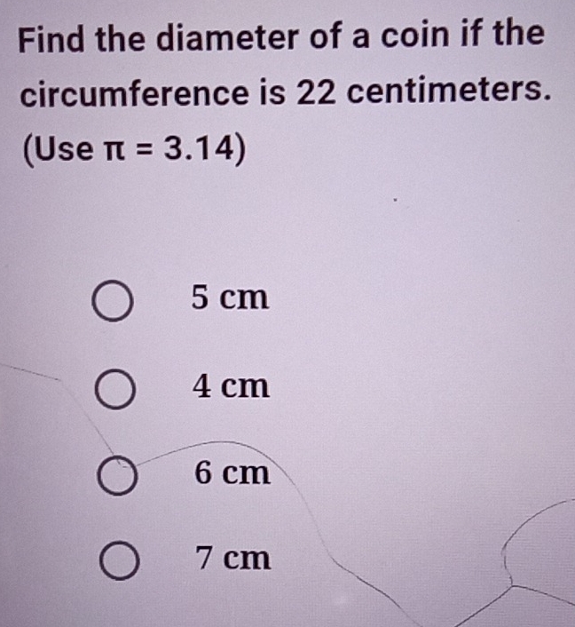 Find the diameter of a coin if the
circumference is 22 centimeters.
(Use π =3.14)
5 cm
4 cm
6 cm
7 cm