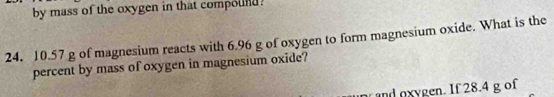 by mass of the oxygen in that compound.
24. 10.57 g of magnesium reacts with 6.96 g of oxygen to form magnesium oxide. What is the 
percent by mass of oxygen in magnesium oxide? 
and oxygen. If 28.4 g of