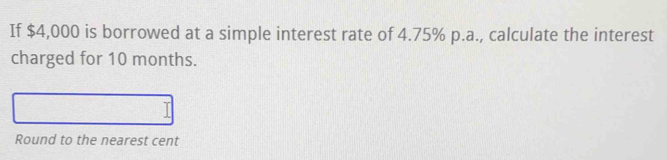 If $4,000 is borrowed at a simple interest rate of 4.75% p.a., calculate the interest 
charged for 10 months. 
Round to the nearest cent