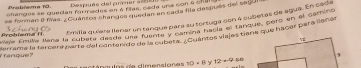 Problema 10. Después del primer silbi és 
changos se quedan formados en 6 filas, cada una con 4 chal 
se forman 8 filas. ¿Cuántos changos quedan en cada fila después del segul 
Problema 11. Emilia quiere llenar un tanque para su tortuga con 4 cubetas de agua. En cada 
viaje Emilía Ilena la cubeta desde una fuente y camina hacia el tanque, pero en el camino 
Merrama la tercera parte del contenido de la cubeta. ¿Cuántos viajes tiene que hacer para llenar 
I tanque? 
ángulos de dimensiones 10* 8 y 12* 9 se