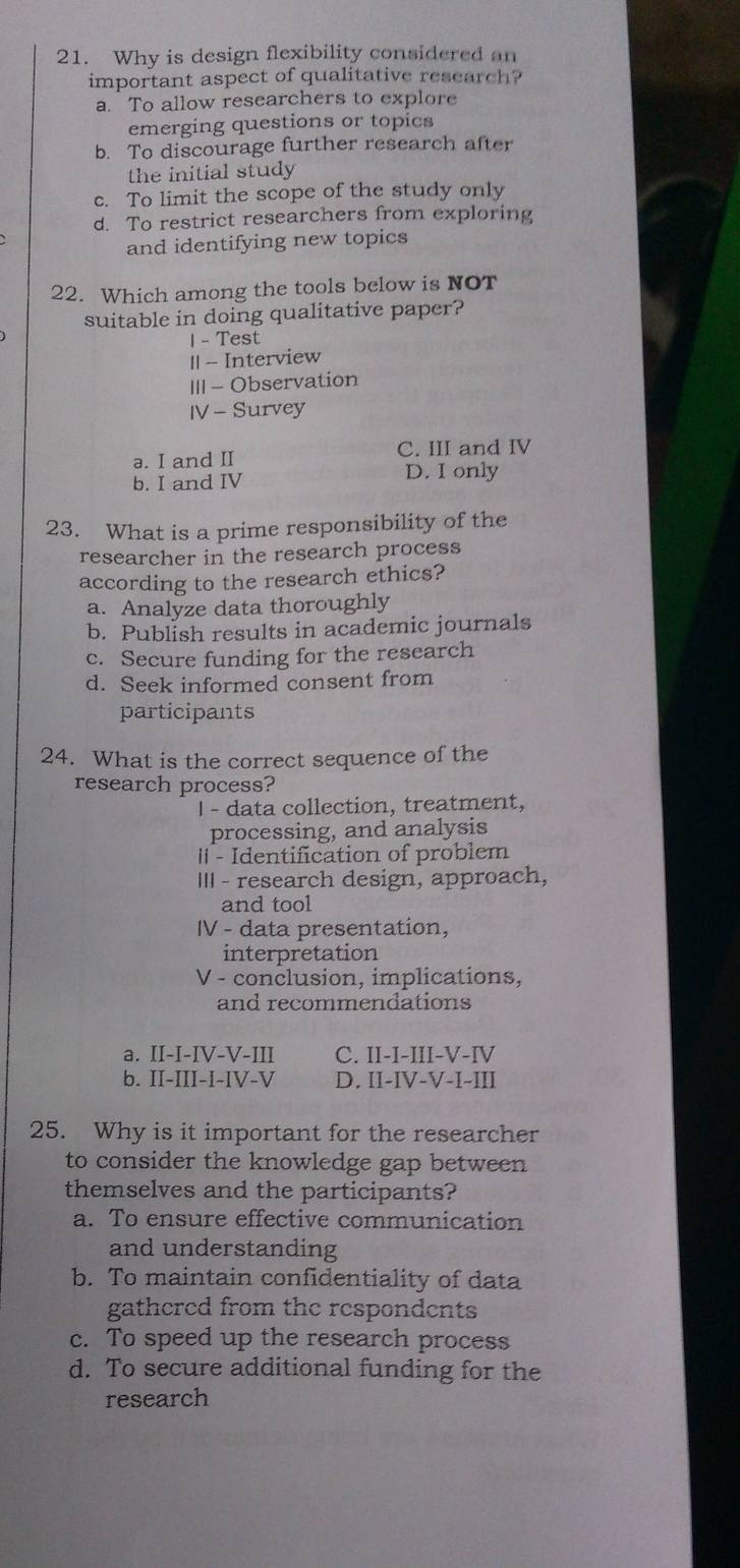 Why is design flexibility considered an
important aspect of qualitative research?
a. To allow researchers to explore
emerging questions or topics
b. To discourage further research after
the initial study
c. To limit the scope of the study only
d. To restrict researchers from exploring
and identifying new topics
22. Which among the tools below is NOT
suitable in doing qualitative paper?
1 - Test
|| -- Interview
III - Observation
IV - Survey
a. I and II C. III and IV
b. I and IV D. I only
23. What is a prime responsibility of the
researcher in the research process
according to the research ethics?
a. Analyze data thoroughly
b. Publish results in academic journals
c. Secure funding for the research
d. Seek informed consent from
participants
24. What is the correct sequence of the
research process?
I - data collection, treatment,
processing, and analysis
I - Identification of problem
III - research design, approach,
and tool
IV - data presentation,
interpretation
V - conclusion, implications,
and recommendations
a. II-I-IV-V-III C. II-I-III-V-IV
b. II-III-I-IV-V D. II-IV-V-I-III
25. Why is it important for the researcher
to consider the knowledge gap between
themselves and the participants?
a. To ensure effective communication
and understanding
b. To maintain confidentiality of data
gathered from the respondents
c. To speed up the research process
d. To secure additional funding for the
research