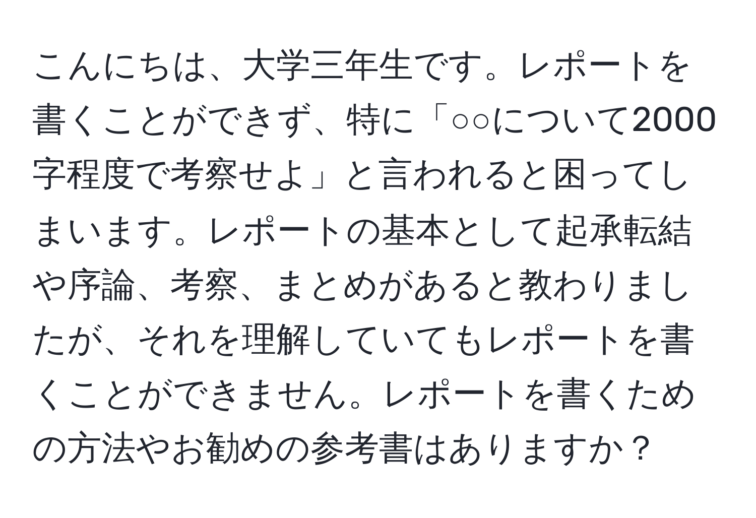 こんにちは、大学三年生です。レポートを書くことができず、特に「○○について2000字程度で考察せよ」と言われると困ってしまいます。レポートの基本として起承転結や序論、考察、まとめがあると教わりましたが、それを理解していてもレポートを書くことができません。レポートを書くための方法やお勧めの参考書はありますか？