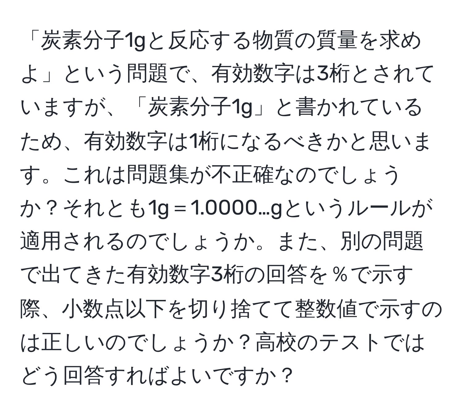 「炭素分子1gと反応する物質の質量を求めよ」という問題で、有効数字は3桁とされていますが、「炭素分子1g」と書かれているため、有効数字は1桁になるべきかと思います。これは問題集が不正確なのでしょうか？それとも1g＝1.0000…gというルールが適用されるのでしょうか。また、別の問題で出てきた有効数字3桁の回答を％で示す際、小数点以下を切り捨てて整数値で示すのは正しいのでしょうか？高校のテストではどう回答すればよいですか？