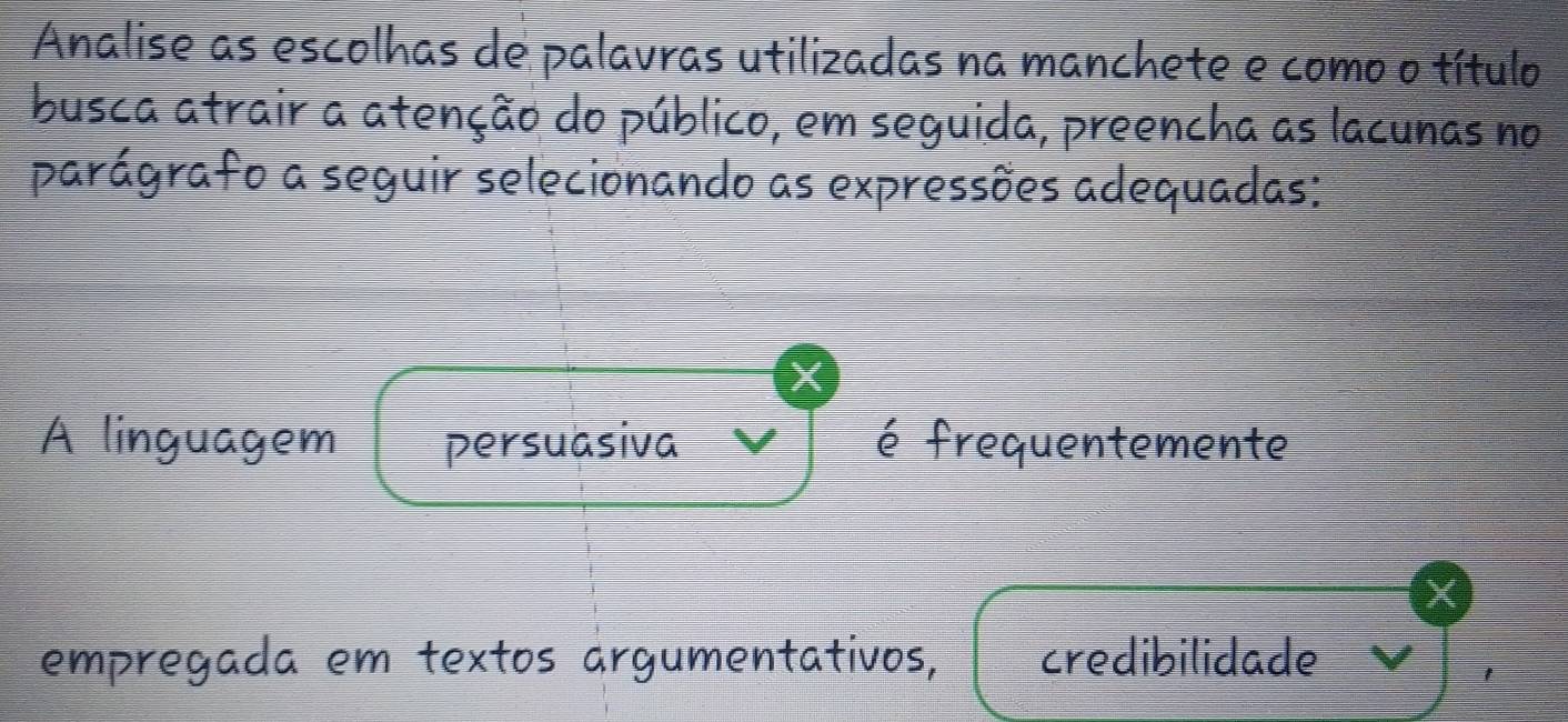 Analise as escolhas de palavras utilizadas na manchete e como o título 
busca atrair a atenção do público, em seguida, preencha as lacunas no 
parágrafo a seguir selecionando as expressões adequadas: 
A linguagem persuasiva é frequentemente 
X 
empregada em textos árgumentativos, credibilidade